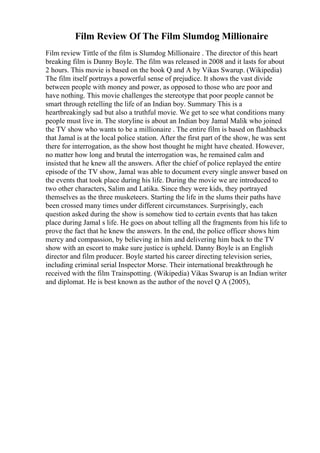 Film Review Of The Film Slumdog Millionaire
Film review Tittle of the film is Slumdog Millionaire . The director of this heart
breaking film is Danny Boyle. The film was released in 2008 and it lasts for about
2 hours. This movie is based on the book Q and A by Vikas Swarup. (Wikipedia)
The film itself portrays a powerful sense of prejudice. It shows the vast divide
between people with money and power, as opposed to those who are poor and
have nothing. This movie challenges the stereotype that poor people cannot be
smart through retelling the life of an Indian boy. Summary This is a
heartbreakingly sad but also a truthful movie. We get to see what conditions many
people must live in. The storyline is about an Indian boy Jamal Malik who joined
the TV show who wants to be a millionaire . The entire film is based on flashbacks
that Jamal is at the local police station. After the first part of the show, he was sent
there for interrogation, as the show host thought he might have cheated. However,
no matter how long and brutal the interrogation was, he remained calm and
insisted that he knew all the answers. After the chief of police replayed the entire
episode of the TV show, Jamal was able to document every single answer based on
the events that took place during his life. During the movie we are introduced to
two other characters, Salim and Latika. Since they were kids, they portrayed
themselves as the three musketeers. Starting the life in the slums their paths have
been crossed many times under different circumstances. Surprisingly, each
question asked during the show is somehow tied to certain events that has taken
place during Jamal s life. He goes on about telling all the fragments from his life to
prove the fact that he knew the answers. In the end, the police officer shows him
mercy and compassion, by believing in him and delivering him back to the TV
show with an escort to make sure justice is upheld. Danny Boyle is an English
director and film producer. Boyle started his career directing television series,
including criminal serial Inspector Morse. Their international breakthrough he
received with the film Trainspotting. (Wikipedia) Vikas Swarup is an Indian writer
and diplomat. He is best known as the author of the novel Q A (2005),
 