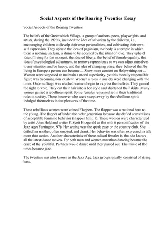 Social Aspects of the Roaring Twenties Essay
Social Aspects of the Roaring Twenties
The beliefs of the Greenwhich Village, a group of authors, poets, playwrights, and
artists, during the 1920 s, included the idea of salvation by the children, i.e.,
encouraging children to devolp their own personalities, and cultivating their own
self expression. They upheld the idea of paganism, the body is a temple in which
there is nothing unclean, a shrine to be adorned by the ritual of love. They upheld
idea of living for the moment; the idea of liberty; the belief of female equality; the
idea of psychological adjustment, to remove repression s so we can adjust ourselves
to any situation and be happy; and the idea of changing place, they believed that by
living in Europe a person can become ... Show more content on Helpwriting.net ...
Women were supposed to maintain a moral superiority, yet this morally responsible
figure was becoming non existent. Women s roles in society were changing with the
times. Once suffrage was reached women began to express themselves. They gained
the right to vote. They cut their hair into a bob style and shortened their skirts. Many
women gained a rebellious spirit. Some females remained set in their traditional
roles in society. Those however who were swept away by the rebellious spirit
indulged themselves in the pleasures of the time.
These rebellious women were coined Flappers. The flapper was a national hero to
the young. The flapper offended the older generation because she defied conventions
of acceptable feminine behavior (Flapper html, 1). These women were characterized
by artist John Held and writer F. Scott Fitzgerald as the with it personification of the
Jazz Age (Farrington, 97). Her setting was the speak easy or the country club. She
defied her mother, often smoked, and drank. Her behavior was often expressed in talk
more than action. Another characteristic of these radical females is that she knows
all the latest dance moves. For both men and women marathon dancing became the
craze of the youthful. Partners would dance until they passed out. The music of the
times became jazz.
The twenties was also known as the Jazz Age. Jazz groups usually consisted of string
bass,
 