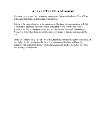 A Tale Of Two Cities Atonement
Have read two stories that I am going to compare. One that is called A Tale of Two
Cities, and the other one that is called atonement.
Briony is the main character in the Atonoment. She is an eighteen year old girl that
is training to become a nurse in London during the World War II. The story is
written at an first person perspective and you see the story through Brionys eyes.
You get to follow her through some horror experiences of being a nurseduring the
war.
In the first chapter of A Tale of Two Cities, there are no main characters mentioned. It
takes place in the time before the French revolution and is about and how they
experienced it during this time. They had everything in front of them, but they also
had nothing. In the second
 