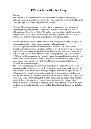 Efficient Diversification Essay
Discuss:
The concept of efficient diversification implies that for an investor wishing to
efficiently assume risk in their portfolio; the risky part of the portfolio should consist
of weighted proportions of all possible risky assets.
Abstract: Minimizing investor s portfolio risk was a dominant goal influencing
decision making of investment. The effective method of reducing risks was to
efficient diversifying the portfolio. The author s purpose in this article was to share
thoughts and concerns about the statement and analyze whether investors actually
followed the concept of efficient diversification in their investment.
Efficient diversification was a term familiar with most investors. The concept of the
term suggested that ... Show more content on Helpwriting.net ...
Investors, especially small investors could not afford that kind of investment.
Institutional investors might have these capitals to invest, but they were not capable
to spread their wealth on all possible shares. That was why many economists such
as Evans and Archer (1968), Stevenson and Jennings (1984), Gup (1983), Reilly
(1985), advised investors that they should relocate their portfolio containing 10 or so
stocks rather than all possible stocks to reduce the risks effectively. In this regard,
since no one could actually invest all possible assets, the concept of efficient
diversification was meaningless.
The second shortcoming of the efficient diversification statement was that some
assets cannot be purchased or invested. For instance, there was a stock option in the
share market. Stock option was a privilege that gave investors the right, but not the
obligation, to buy or sell a stock at an agreed price within a certain period or on a
specific date. (Cantrell, 2007) Investors cannot trade on this stock at the certain price
without the stock option, although they knew that adding the stock in their portfolio
would definitely increase their expected return and reduce the variance of the
portfolio. Besides, shares such as company shares different from shares in the stock
market were limited to circulate in the market. These kinds of shares were traded on
with
 