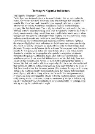 Teenagers Negative Influences
The Negative Influence of Celebrities
Public figures are famous for their actions and behaviors that are universal to the
world. Just because they have money and fame does not mean they should be role
models. The title of role model should be given to people who have a positive
influence on the society. Children do not actually sit or see their role models
everyday like their best friends. That is why they should have role models they can
interface and have a real relationship with. Even though many celebrities do plenty of
charity to communities, they can still have unacceptable behaviors in society. Many
teenagers can be negatively influenced by their celebrity role models because actors
and actresses often make poor decisions or have false personas.
Celebrities are unfavorable role models because just as their noble and righteous
decisions are highlighted, their bad actions are broadcasted even more prominently.
As a result, the society s teenagers are easily influenced by their role models poor
decisions. Teenagers are influenced by the actions of famous people more than their
parents. As it is quoted, No matter how many times a child is told by her parents
that certain behaviors are inappropriate, disrespectful or dangerous, the double
standard is still pervasive, (Hamlett). Teens adapt bad behaviors from their role
models that parents do not want their kids to incorporate into their daily lives; this
can affect their mental health. Parents see their children changing their actions to
become like their role models which can negatively affect the teen s relationship with
their parents. In addition, In fact, some teens are more likely to listen to the words of
their favorite celebrities than their own parents, (Theodosiou). Teenagers will be more
impacted by celebrities than by their parents because they believe that mainstream
public figures, which have heavy influence on the media that teenagers consume
everyday, are more knowledgeable. Blindly following celebrities actions can very
easily destroy a teen s conscience because teens constantly attempt to imitate every
aspect of celebrities lives, which are almost always unattainable; for instance, teens
who try to copy the celebrities diets might
 