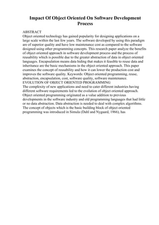 Impact Of Object Oriented On Software Development
Process
ABSTRACT
Object oriented technology has gained popularity for designing applications on a
large scale within the last few years. The software developed by using this paradigm
are of superior quality and have low maintenance cost as compared to the software
designed using other programming concepts. This research paper analyze the benefits
of object oriented approach in software development process and the process of
reusability which is possible due to the greater abstraction of data in object oriented
languages. Encapsulation means data hiding that makes it feasible to reuse data and
inheritance are the basic mechanisms in the object oriented approach. This paper
examines the concept of reusability and how it can lower the production cost and
improves the software quality. Keywords: Object oriented programming, reuse,
abstraction, encapsulation, cost, software quality, software maintenance.
EVOLUTION OF OBJECT ORIENTED PROGRAMMING
The complexity of new applications and need to cater different industries having
different software requirements led to the evolution of object oriented approach.
Object oriented programming originated as a value addition to previous
developments in the software industry and old programming languages that had little
or no data abstraction. Data abstraction is needed to deal with complex algorithms.
The concept of objects which is the basic building block of object oriented
programming was introduced in Simula (Dahl and Nygaard, 1966), has
 