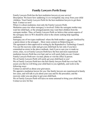 Family Lawyers Perth Essay
Family Lawyers Perth has the best mediation lawyers at your service!
Description: We know how saddening it is to wrongfully stay away from your child
/children. Trust Family Lawyers Perth for the best mediation lawyers to get them
back. Contact us now!
When it is about mediation, trust only the Family Lawyers Perth.
Mediation cases rise when surrogacy is involved. Either the surrogate mother may
want her child back, or the arranged parents may want their children from the
surrogate mother. Thus, at Family Lawyers Perth we believe that certain aspects of
the surrogacy laws in WA should be clear to the clients seeking help regarding
mediation:
Surrogacy are of two types traditional: where the birth mother s egg gets fertilized by
a sperm donor or the arranged ... Show more content on Helpwriting.net ...
The agreement is then approved in writing by the Reproductive Technology Council.
You can file recovery order and get your child back by law only if you have
committed no errors in the above methods. And if you re sure you ve made no
errors, relax, we at Family Lawyers Perth have the best and most experienced
mediation lawyers Perth has ever had, and we will surely help you out. Contact
Family Lawyers Perth now via mail, phone or visit the office in person.
We at Family Lawyers Perth will surely get your child back to you!
We at Family Lawyers Perth have the best family lawyers Perth has ever had. We
assure you that we will bring your child back to you rightfully, and work in the
following ways:
Contact us and tell us about your grievances.
We appoint a mediation lawyer for you. Our family lawyers are experienced in family
law cases, and will talk to you about your case and fix the procedure, and the
recovery order you can place to get your child back.
We at Family Lawyers Perth will leave no stone unturned to bring your child back.
Contact us now for free
 