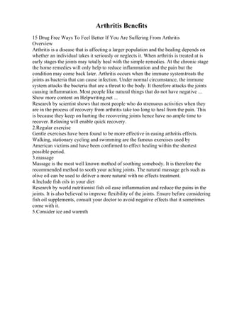 Arthritis Benefits
15 Drug Free Ways To Feel Better If You Are Suffering From Arthritis
Overview
Arthritis is a disease that is affecting a larger population and the healing depends on
whether an individual takes it seriously or neglects it. When arthritis is treated at is
early stages the joints may totally heal with the simple remedies. At the chronic stage
the home remedies will only help to reduce inflammation and the pain but the
condition may come back later. Arthritis occurs when the immune systemtreats the
joints as bacteria that can cause infection. Under normal circumstance, the immune
system attacks the bacteria that are a threat to the body. It therefore attacks the joints
causing inflammation. Most people like natural things that do not have negative ...
Show more content on Helpwriting.net ...
Research by scientist shows that most people who do strenuous activities when they
are in the process of recovery from arthritis take too long to heal from the pain. This
is because they keep on hurting the recovering joints hence have no ample time to
recover. Relaxing will enable quick recovery.
2.Regular exercise
Gentle exercises have been found to be more effective in easing arthritis effects.
Walking, stationary cycling and swimming are the famous exercises used by
American victims and have been confirmed to effect healing within the shortest
possible period.
3.massage
Massage is the most well known method of soothing somebody. It is therefore the
recommended method to sooth your aching joints. The natural massage gels such as
olive oil can be used to deliver a more natural with no effects treatment.
4.Include fish oils in your diet
Research by world nutritionist fish oil ease inflammation and reduce the pains in the
joints. It is also believed to improve flexibility of the joints. Ensure before considering
fish oil supplements, consult your doctor to avoid negative effects that it sometimes
come with it.
5.Consider ice and warmth
 