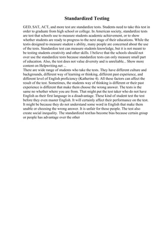 Standardized Testing
GED, SAT, ACT, and more test are standardize tests. Students need to take this test in
order to graduate from high school or college. In American society, standardize tests
are test that schools use to measure students academic achievement, or to show
whether students are ready to progress to the next stage of their educations. While the
testis designed to measure student s ability, many people are concerned about the use
of the tests. Standardize test can measure students knowledge, but it is not meant to
be testing students creativity and other skills. I believe that the schools should not
over use the standardize tests because standardize tests can only measure small part
of education. Also, the test does not value diversity and is unreliable... Show more
content on Helpwriting.net ...
There are wide range of students who take the tests. They have different culture and
backgrounds, different way of learning or thinking, different past experience, and
different level of English proficiency (Katherine 4). All these factors can affect the
result of the test. Sometimes, the students way of thinking is different or their past
experience is different that make them choose the wrong answer. The tests is the
same no whether where you are from. That might put the test taker who do not have
English as their first language in a disadvantage. These kind of student test the test
before they even master English. It will certainly affect their performance on the test.
It might be because they do not understand some word in English that make them
unable or choosing the wrong answer. It is unfair for those people. The test also
create social inequality. The standardized testhas become bias because certain group
or people has advantage over the other
 