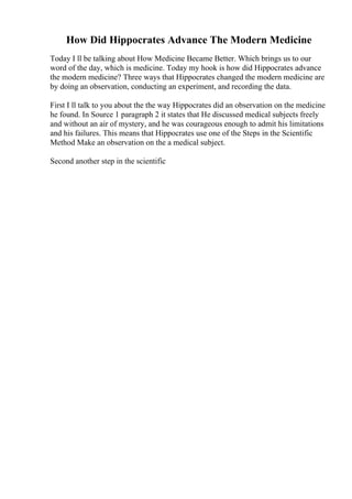 How Did Hippocrates Advance The Modern Medicine
Today I ll be talking about How Medicine Became Better. Which brings us to our
word of the day, which is medicine. Today my hook is how did Hippocrates advance
the modern medicine? Three ways that Hippocrates changed the modern medicine are
by doing an observation, conducting an experiment, and recording the data.
First I ll talk to you about the the way Hippocrates did an observation on the medicine
he found. In Source 1 paragraph 2 it states that He discussed medical subjects freely
and without an air of mystery, and he was courageous enough to admit his limitations
and his failures. This means that Hippocrates use one of the Steps in the Scientific
Method Make an observation on the a medical subject.
Second another step in the scientific
 
