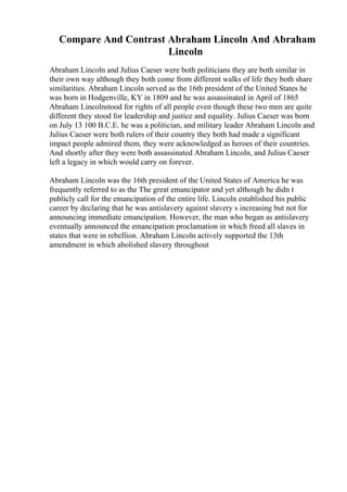 Compare And Contrast Abraham Lincoln And Abraham
Lincoln
Abraham Lincoln and Julius Caeser were both politicians they are both similar in
their own way although they both come from different walks of life they both share
similarities. Abraham Lincoln served as the 16th president of the United States he
was born in Hodgenville, KY in 1809 and he was assassinated in April of 1865
Abraham Lincolnstood for rights of all people even though these two men are quite
different they stood for leadership and justice and equality. Julius Caeser was born
on July 13 100 B.C.E. he was a politician, and military leader Abraham Lincoln and
Julius Caeser were both rulers of their country they both had made a significant
impact people admired them, they were acknowledged as heroes of their countries.
And shortly after they were both assassinated Abraham Lincoln, and Julius Caeser
left a legacy in which would carry on forever.
Abraham Lincoln was the 16th president of the United States of America he was
frequently referred to as the The great emancipator and yet although he didn t
publicly call for the emancipation of the entire life. Lincoln established his public
career by declaring that he was antislavery against slavery s increasing but not for
announcing immediate emancipation. However, the man who began as antislavery
eventually announced the emancipation proclamation in which freed all slaves in
states that were in rebellion. Abraham Lincoln actively supported the 13th
amendment in which abolished slavery throughout
 