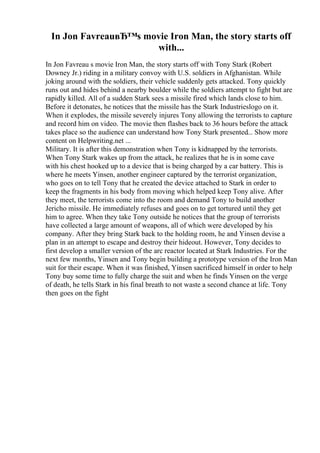 In Jon FavreauвЂ™s movie Iron Man, the story starts off
with...
In Jon Favreau s movie Iron Man, the story starts off with Tony Stark (Robert
Downey Jr.) riding in a military convoy with U.S. soldiers in Afghanistan. While
joking around with the soldiers, their vehicle suddenly gets attacked. Tony quickly
runs out and hides behind a nearby boulder while the soldiers attempt to fight but are
rapidly killed. All of a sudden Stark sees a missile fired which lands close to him.
Before it detonates, he notices that the missile has the Stark Industrieslogo on it.
When it explodes, the missile severely injures Tony allowing the terrorists to capture
and record him on video. The movie then flashes back to 36 hours before the attack
takes place so the audience can understand how Tony Stark presented... Show more
content on Helpwriting.net ...
Military. It is after this demonstration when Tony is kidnapped by the terrorists.
When Tony Stark wakes up from the attack, he realizes that he is in some cave
with his chest hooked up to a device that is being charged by a car battery. This is
where he meets Yinsen, another engineer captured by the terrorist organization,
who goes on to tell Tony that he created the device attached to Stark in order to
keep the fragments in his body from moving which helped keep Tony alive. After
they meet, the terrorists come into the room and demand Tony to build another
Jericho missile. He immediately refuses and goes on to get tortured until they get
him to agree. When they take Tony outside he notices that the group of terrorists
have collected a large amount of weapons, all of which were developed by his
company. After they bring Stark back to the holding room, he and Yinsen devise a
plan in an attempt to escape and destroy their hideout. However, Tony decides to
first develop a smaller version of the arc reactor located at Stark Industries. For the
next few months, Yinsen and Tony begin building a prototype version of the Iron Man
suit for their escape. When it was finished, Yinsen sacrificed himself in order to help
Tony buy some time to fully charge the suit and when he finds Yinsen on the verge
of death, he tells Stark in his final breath to not waste a second chance at life. Tony
then goes on the fight
 