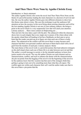 And Then There Were None by Agatha Christie Essay
Introduction: w/ thesis statement
The author Agatha Christie who wrote the novel And Then There Were None set the
theme of a powerful journey leading the main characters in a decision of survival and
fate, the way the author Agatha Christie goes into different elements to show how
this theme came about is irony. She uses this technique to get the audiences full
attention on how the mystery in this novel bring about missing characters and will be
the lost standing Agatha Christie is not one of your ordinary authors; she brings a
point in the novel which is a very suspenseful view that will catch your attention.
Literary analysis: ... Show more content on Helpwriting.net ...
That sets how the tone takes a part with the plot. The enhanced within the characters
shows how in each chapter that every single one is unsure of the where about with
the spooky island there all heading to but have flashbacks on their past or gives
hints that the reader can pick up on to figure out what each one of them is really
about. The enhanced on the conflict with this novel there is many because each
character had their own personal conflicts and most of them had to deal with a lot of
guilt from the murders of each past. Literary analysis: theme
The main theme of this novel work is a powerful journey that lead unknown strangers
on this dull island where each one of them life is at stake between survival and fate.
The author s overall message to society is far the intended audience to know how
justice needs to be served. The way the author Christie use each element such as
characterization, conflict, and style to enhance the theme with the characterization
she pin out points from the begging of the novel to let the beginning of the novel to
let the audience know that this vacation trip that each of the strangers think they
getting is going to turn out to be something more than what they all expect. The
conflict again are within each character their self s and the author make sure that in
this novel there s pin points that the
 