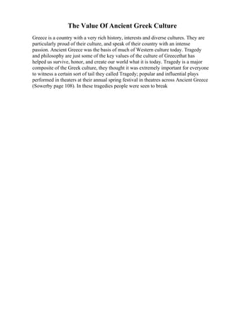 The Value Of Ancient Greek Culture
Greece is a country with a very rich history, interests and diverse cultures. They are
particularly proud of their culture, and speak of their country with an intense
passion. Ancient Greece was the basis of much of Western culture today. Tragedy
and philosophy are just some of the key values of the culture of Greecethat has
helped us survive, honor, and create our world what it is today. Tragedy is a major
composite of the Greek culture, they thought it was extremely important for everyone
to witness a certain sort of tail they called Tragedy; popular and influential plays
performed in theaters at their annual spring festival in theatres across Ancient Greece
(Sowerby page 108). In these tragedies people were seen to break
 