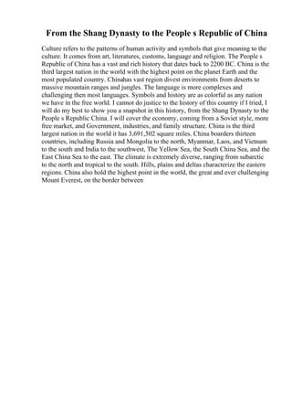 From the Shang Dynasty to the People s Republic of China
Culture refers to the patterns of human activity and symbols that give meaning to the
culture. It comes from art, literatures, customs, language and religion. The People s
Republic of China has a vast and rich history that dates back to 2200 BC. China is the
third largest nation in the world with the highest point on the planet Earth and the
most populated country. Chinahas vast region divest environments from deserts to
massive mountain ranges and jungles. The language is more complexes and
challenging then most languages. Symbols and history are as colorful as any nation
we have in the free world. I cannot do justice to the history of this country if I tried, I
will do my best to show you a snapshot in this history, from the Shang Dynasty to the
People s Republic China. I will cover the economy, coming from a Soviet style, more
free market, and Government, industries, and family structure. China is the third
largest nation in the world it has 3,691,502 square miles. China boarders thirteen
countries, including Russia and Mongolia to the north, Myanmar, Laos, and Vietnam
to the south and India to the southwest, The Yellow Sea, the South China Sea, and the
East China Sea to the east. The climate is extremely diverse, ranging from subarctic
to the north and tropical to the south. Hills, plains and deltas characterize the eastern
regions. China also hold the highest point in the world, the great and ever challenging
Mount Everest, on the border between
 