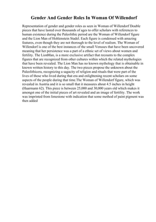 Gender And Gender Roles In Woman Of Willendorf
Representation of gender and gender roles as seen in Woman of Willendorf Double
pieces that have lasted over thousands of ages to offer scholars with references to
human existence during the Paleolithic period are the Woman of Willendorf figure
and the Lion Man of Hohlenstein Stadel. Each figure is condensed with amazing
features, even though they are not thorough to the level of realism. The Woman of
Willendorf is one of the best instances of the small Venuses that have been uncovered
meaning that her persistence was a part of a ethnic set of views about women and
fertility. The LionMan, is a more exclusive artifact that recounts to the complex
figures that are recognized from other cultures within which the related mythologies
that have been revealed. The Lion Man has no known mythology that is obtainable in
known written history to this day. The two pieces propose the unknown about the
Paleolithicera, recognizing a sagacity of religion and rituals that were part of the
lives of those who lived during that era and enlightening recent scholars on some
aspects of the people during that time.The Woman of Willendorf figure, which was
revealed in Austria and it is so small that it measures about 4.5 inches in height
(Haarmann 62). This piece is between 25,000 and 30,000 years old which makes it
amongst one of the initial pieces of art revealed and an image of fertility. The work
was imprinted from limestone with indication that some method of paint pigment was
then added
 