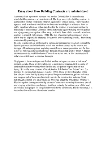 Essay about How Building Contracts are Administered
A contract is an agreement between two parties. Contract law is the main area
which building contracts are administered. The legal aspect of a building contract is
contained in written conditions either of a general or special nature. The two parties
agree to work within the conditions set down and are obliged to adhere to them or
suffer penalties which are either stated within the contract or which are implied by
the nature of the contract. Contracts of this nature are legally binding on both parties
and a judgment given against either party carries the force of the law under which the
contract is enacted. (McLangan, 1991). The law of contractwill applies only when
either one the of party has breached the contract or do something which... Show more
content on Helpwriting.net ...
In order to establish am entitlement to substantial damages for breach of contract the
injured part must establish that the actual loss has been caused by the breach; and
the type of loss is recognized as giving an entitlement to compensation; and the loss
is not too remote; and quantification of damages to required level of proof. A breach
of contract can be established even if there is no actual loss. In that case there will
only be an entitlement to nominal damages.
Negligence is the most important field of tort law as it governs most activities of
modern society. There are three elements to establish negligence, first is a duty of
care must exist between the person injured and the person responsible for that
injury. Secondly, must conduct of the defendant fell short of that duty of care. For
the last, it s the resultant damages (Cooke, 1989). There are three branches of the
law of torts: strict liability for the escape of dangerous substances, private nuisance
and trespass. All of these are direct relevance to the construction industry. Strict
liability, at common law landowners are protected under the principle of Rylands v.
Fletcher against damages caused by escape of substances resulting from some special
use bringing with it increased danger to others, not only the ordinary use of the land
or such use as is proper for the general benefit to the community. Private nuisance, it is
the action that will cause disturbance to other
 