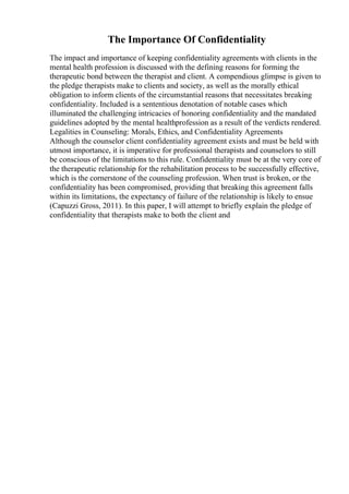 The Importance Of Confidentiality
The impact and importance of keeping confidentiality agreements with clients in the
mental health profession is discussed with the defining reasons for forming the
therapeutic bond between the therapist and client. A compendious glimpse is given to
the pledge therapists make to clients and society, as well as the morally ethical
obligation to inform clients of the circumstantial reasons that necessitates breaking
confidentiality. Included is a sententious denotation of notable cases which
illuminated the challenging intricacies of honoring confidentiality and the mandated
guidelines adopted by the mental healthprofession as a result of the verdicts rendered.
Legalities in Counseling: Morals, Ethics, and Confidentiality Agreements
Although the counselor client confidentiality agreement exists and must be held with
utmost importance, it is imperative for professional therapists and counselors to still
be conscious of the limitations to this rule. Confidentiality must be at the very core of
the therapeutic relationship for the rehabilitation process to be successfully effective,
which is the cornerstone of the counseling profession. When trust is broken, or the
confidentiality has been compromised, providing that breaking this agreement falls
within its limitations, the expectancy of failure of the relationship is likely to ensue
(Capuzzi Gross, 2011). In this paper, I will attempt to briefly explain the pledge of
confidentiality that therapists make to both the client and
 