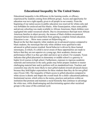 Educational Inequality In The United States
Educational inequality is the difference in the learning results, or efficacy,
experienced by students coming from different groups. Access and opportunity for
education was not a right equally given to all people in our country. From the
beginning of our nation access to public education was reserved for whites only and
was forbidden for enslaved and free blacks. After Emancipation, when some public
and private schooling was made available to African Americans, black children were
segregated into under resourced schools. Due to circumstances that kept most African
American families in abject poverty, the masses of black children encountered
structural barriers that prevented them from gaining a complete formal education.
Education is one ... Show more content on Helpwriting.net ...
Based on the fact that majority white students are in advanced courses compared to
black students, the stereotype that only white children were qualified to take
advanced or gifted courses resulted. Social behavior is driven by these learned
stereotypes, in which, if a child is never aware of these opportunities are made to
believe that they are not superior at a young age, their academic choices and
performance reflect it as they get older and move up in school. For example, Tyson
indicates that gifted placement in elementary or middle school is a gateway to
higher level courses in high school. Furthermore, exposure to rigorous academic
materials and instruction in the early grades may better prepare students to master
challenging material later and to perform well on standardized tests. Teachers and
counselors may also be more likely to steer gifted students toward advanced classes
because they hold higher expectations for these students than they do for non gifted
ones (Tyson 146). The inequality of black access to gifted education compared to
white access is drastic and shapes the overall track for a child s educational pathway.
Institutional racism, which refers to the norms, practices and policies within an
institution that promote and maintain a racial hierarchy that continues to advantage
the white race, while disadvantaging and discriminating against other racialized
groups is the cause of this continual cycle
 