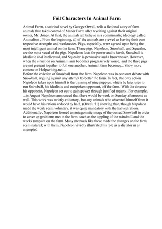 Foil Characters In Animal Farm
Animal Farm, a satirical novel by George Orwell, tells a fictional story of farm
animals that takes control of Manor Farm after revolting against their original
owner, Mr. Jones. At first, the animals all believe in a communistic ideology called
Animalism . From the beginning, all of the animals are viewed as having their own
respective strengths and weaknesses. Pigs, especially, were agreed upon being the
most intelligent animal on the farm. Three pigs, Napoleon, Snowball, and Squealer,
are the most vocal of the pigs. Napoleon lusts for power and is harsh, Snowball is
idealistic and intellectual, and Squealer is persuasive and a brownnoser. However,
when the situation on Animal Farm becomes progressively worse, and the three pigs
are not present together to foil one another, Animal Farm becomes... Show more
content on Helpwriting.net ...
Before the eviction of Snowball from the farm, Napoleon was in constant debate with
Snowball, arguing against any attempt to better the farm. In fact, the only action
Napoleon takes upon himself is the training of nine puppies, which he later uses to
run Snowball, his idealistic and outspoken opponent, off the farm. With the absence
his opponent, Napoleon set out to gain power through justified means . For example,
...in August Napoleon announced that there would be work on Sunday afternoons as
well. This work was strictly voluntary, but any animals who absented himself from it
would have his rations reduced by half, (Orwell 51) showing that, though Napoleon
made the work seem voluntary, it was quite mandatory with the halved rations.
Additionally, Napoleon formed an antagonistic image of the ousted Snowball in order
to cover up problems met in the farm, such as the toppling of the windmill and the
weeks rampant on the farm. Many methods like these made the changes on the farm
seem natural; with them, Napoleon vividly illustrated his role as a dictator in an
attempted
 