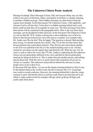 The Unknown Citizen Poem Analysis
Message Exchange Three Messages Citizen, Old, and Anyone Many may say that
within every piece of literature, object, and spoken word there is a deeper meaning,
or perhaps a hidden message. These hidden meanings are often hard to find and
require more thought. In the three poems The Unknown Citizen , Old AgeSticks , and
Anyone lived in a Pretty How Town there is a hidden meaning behind each word.
Some could say that they all tie together in some way. The three messages from these
three poems will be examined in the paragraphs below. Here is the way these three
messages, can be deciphered within each text. In the first poem The Unknown Citizen
we can see that Mr. W.H. Auden is diving into a more elaborate view of how he
believes that the government just views this man as a number. For example when
Mr. Auden says Was he free? Was he happy? The question is absurd: Had anything
been wrong, we should certainly have heard . (Pg.775) In this line this shows that
the government only cared about statistics. They did not care much about whether
or not if he was satisfied in his life or if he wanted anything more to do. All they
seemed to care about was the reports they had about his life. When he says Yet, he
wasn t a scab or odd in his views (Pg.775) Mr. Auden is explaining the this unknown
citizen was not particularly different in his views and that he did not particularly
stand up for things he believe in. This is makes him just another person, and nothing
special about him. With this text it is easily shown that sometimes all you are in
society is a number. This unknown citizen did not disturb the universe as many
people strive to do in their lives.
In the poem Old Age Sticks , we can see the deeper meaning behind it at first it may
be the hardest thing in the world to read, but that is because Mr. E.E. Cummings
uses words to create confusion. However, the meaning behind this is that the young
continue to grow old and the old try to tell the youth what to do and what not to do
which is super controversial for example, Old age sticks up Keep off Signs and
youth yanks them down
 