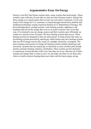 Argumentative Essay On Energy
Energy is not free! Our homes contain many, many systems that need energy. These
systems come with tons of costs that we may now have become used to. Energy has
been costing us so much money that we may not even notice it anymore. Every year,
much of the energy the U.S. consumes is wasted through transmission, heatloss and
inefficient technology costing American families (U.S. Department of Energy). We
have heatingsystems, cooling systems, water heating systems, appliances, and
machines that all use the energy that costs us so much. It doesn t have to be that
way; if we learned to use our energy sources and their systems more efficiently we
could save ourselves tons of money. We have heating systems that cost us. These
heating systems are designed to heat our entire house. In many homes like mine we
use heating systems powered by natural gas. Other homes may have heating systems
that run off of energy sources like wood, oil, sunlight, electricity, or propane. The
most common used sources of energy for heating systems include natural gas and
electricity. Systems that use natural gas or electricity to carry out their jobs include
electric resistance heating, furnaces, and boilers. These systems use the electricity
or natural gas we provide them with every time they are in use. Because all of these
systems use energy there is room to save, we can make sure that we use them only
when we need to and are keeping them up to date with the latest energy saving
 