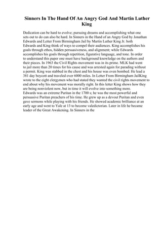 Sinners In The Hand Of An Angry God And Martin Luther
King
Dedication can be hard to evolve; pursuing dreams and accomplishing what one
sets out to do can also be hard. In Sinners in the Hand of an Angry God by Jonathan
Edwards and Letter From Birmingham Jail by Martin Luther King Jr. both
Edwards and King think of ways to compel their audiences. King accomplishes his
goals through ethos, hidden persuasiveness, and alignment; while Edwards
accomplishes his goals through repetition, figurative language, and tone. In order
to understand this paper one must have background knowledge on the authors and
their pieces. In 1963 the Civil Rights movement was in its prime. MLK had went
to jail more than 20 times for his cause and was arrested again for parading without
a permit. King was stabbed in the chest and his house was even bombed. He lead a
381 day boycott and traveled over 6000 miles. In Letter From Birmingham JailKing
wrote to the eight clergymen who had stated they wanted the civil rights movement to
end about why his movement was morally right. In this letter King shows how they
are being nonviolent now, but in time it will evolve into something more.
Edwards was an extreme Puritan in the 1700 s; he was the most powerful and
persuasive Puritan preachers of his time. He grew up as a devout Puritan and even
gave sermons while playing with his friends. He showed academic brilliance at an
early age and went to Yale at 13 to become valedictorian. Later in life he became
leader of the Great Awakening. In Sinners in the
 