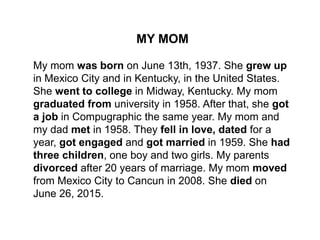 MY MOM
My mom was born on June 13th, 1937. She grew up
in Mexico City and in Kentucky, in the United States.
She went to college in Midway, Kentucky. My mom
graduated from university in 1958. After that, she got
a job in Compugraphic the same year. My mom and
my dad met in 1958. They fell in love, dated for a
year, got engaged and got married in 1959. She had
three children, one boy and two girls. My parents
divorced after 20 years of marriage. My mom moved
from Mexico City to Cancun in 2008. She died on
June 26, 2015.
 