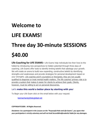 Welcome to<br />LIFE EXAMS!<br />Three day 30-minute SESSIONS<br />$40.00<br />Life Coaching for LIFE EXAMS-- Life Exams help individuals live their lives to the fullest by introducing new perspectives to hidden potential through three days of coaching. Life Exams offer tools to identify limiting beliefs that sabotage your growth. We will create an arena to build new expanding, constructive beliefs by identifying strengths and weaknesses and provide strategies for personal development based on your strengths. Life coaches aren't counselors or therapists; they are not usually qualified to diagnose or treat mental health matters. The life coaches' primary role is to provide a system that makes it easier for clients to achieve their goals. Clients, however, must be willing to act on personal discoveries. <br />Let’s make this world a better place by starting with you! <br />To Begin your Life Exam click on the email below with your request:<br />          teemachandy@sbcglobal.net<br />COPYRIGHT©2009.  All Rights Reserved. <br />Disclaimer: As a participant in the Lessons on the “Purposeful Role and Life Exams”, you agree that your participation is strictly voluntary and will not hold SecondWindforadults2 liable for any damages.<br />