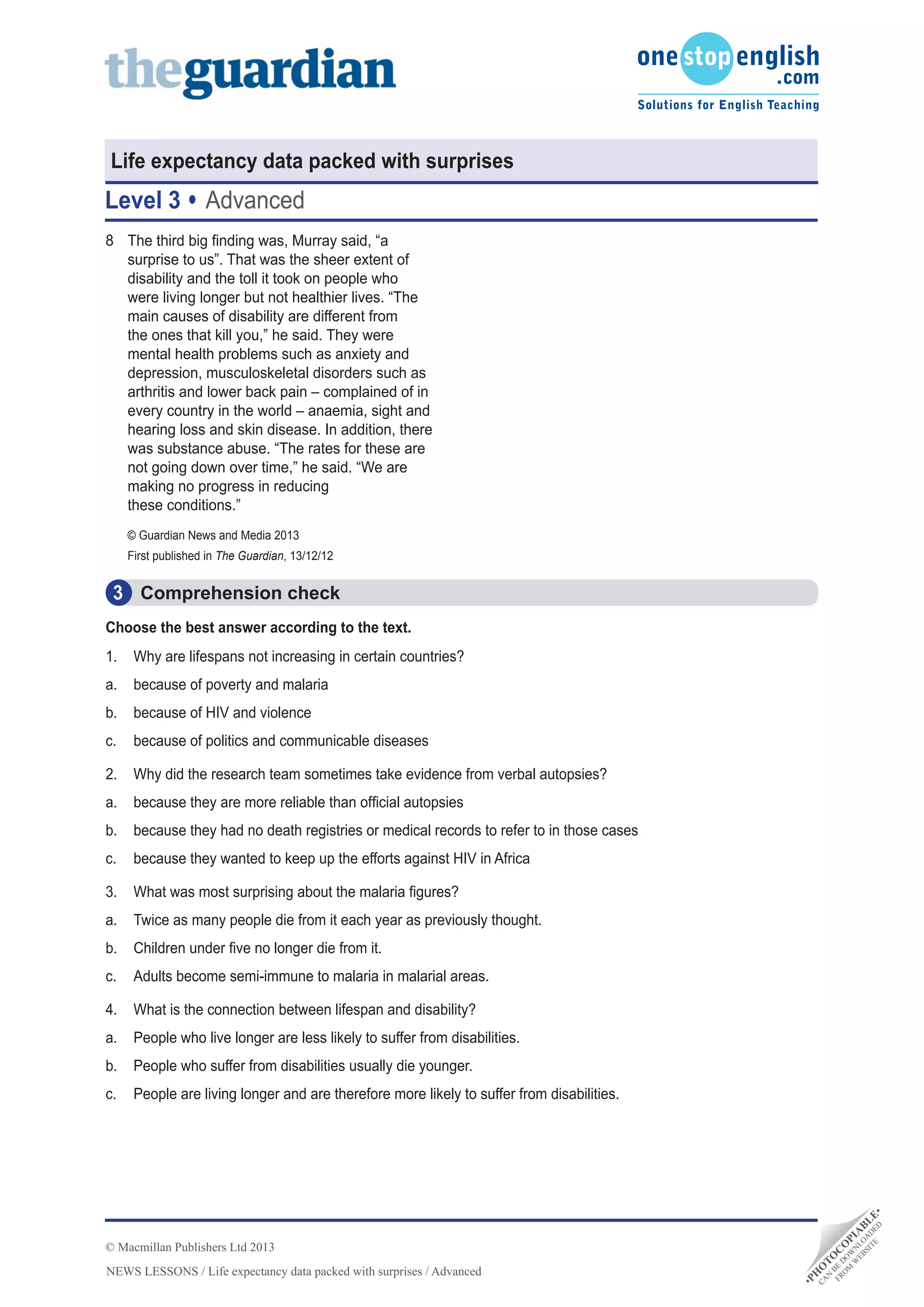 •PH
O
TO
C
O
PIA
BLE•
CA
N
BE
D
O
W
N
LO
A
D
ED
FRO
M
W
EBSITE
NEWS LESSONS / Life expectancy data packed with surprises / Advanced
© Macmillan Publishers Ltd 2013
Life expectancy data packed with surprises
Level 3 Advanced
Comprehension check3
8	 The third big finding was, Murray said, “a
surprise to us”. That was the sheer extent of
disability and the toll it took on people who
were living longer but not healthier lives. “The
main causes of disability are different from
the ones that kill you,” he said. They were
mental health problems such as anxiety and
depression, musculoskeletal disorders such as
arthritis and lower back pain – complained of in
every country in the world – anaemia, sight and
hearing loss and skin disease. In addition, there
was substance abuse. “The rates for these are
not going down over time,” he said. “We are
making no progress in reducing
these conditions.”
© Guardian News and Media 2013
First published in The Guardian, 13/12/12
Choose the best answer according to the text.
1.	 Why are lifespans not increasing in certain countries?
a.	 because of poverty and malaria
b.	 because of HIV and violence
c.	 because of politics and communicable diseases
2.	 Why did the research team sometimes take evidence from verbal autopsies?
a.	 because they are more reliable than official autopsies
b.	 because they had no death registries or medical records to refer to in those cases
c.	 because they wanted to keep up the efforts against HIV in Africa
3.	 What was most surprising about the malaria figures?
a.	 Twice as many people die from it each year as previously thought.
b.	 Children under five no longer die from it.
c.	 Adults become semi-immune to malaria in malarial areas.
4.	 What is the connection between lifespan and disability?
a.	 People who live longer are less likely to suffer from disabilities.
b.	 People who suffer from disabilities usually die younger.
c.	 People are living longer and are therefore more likely to suffer from disabilities.
 