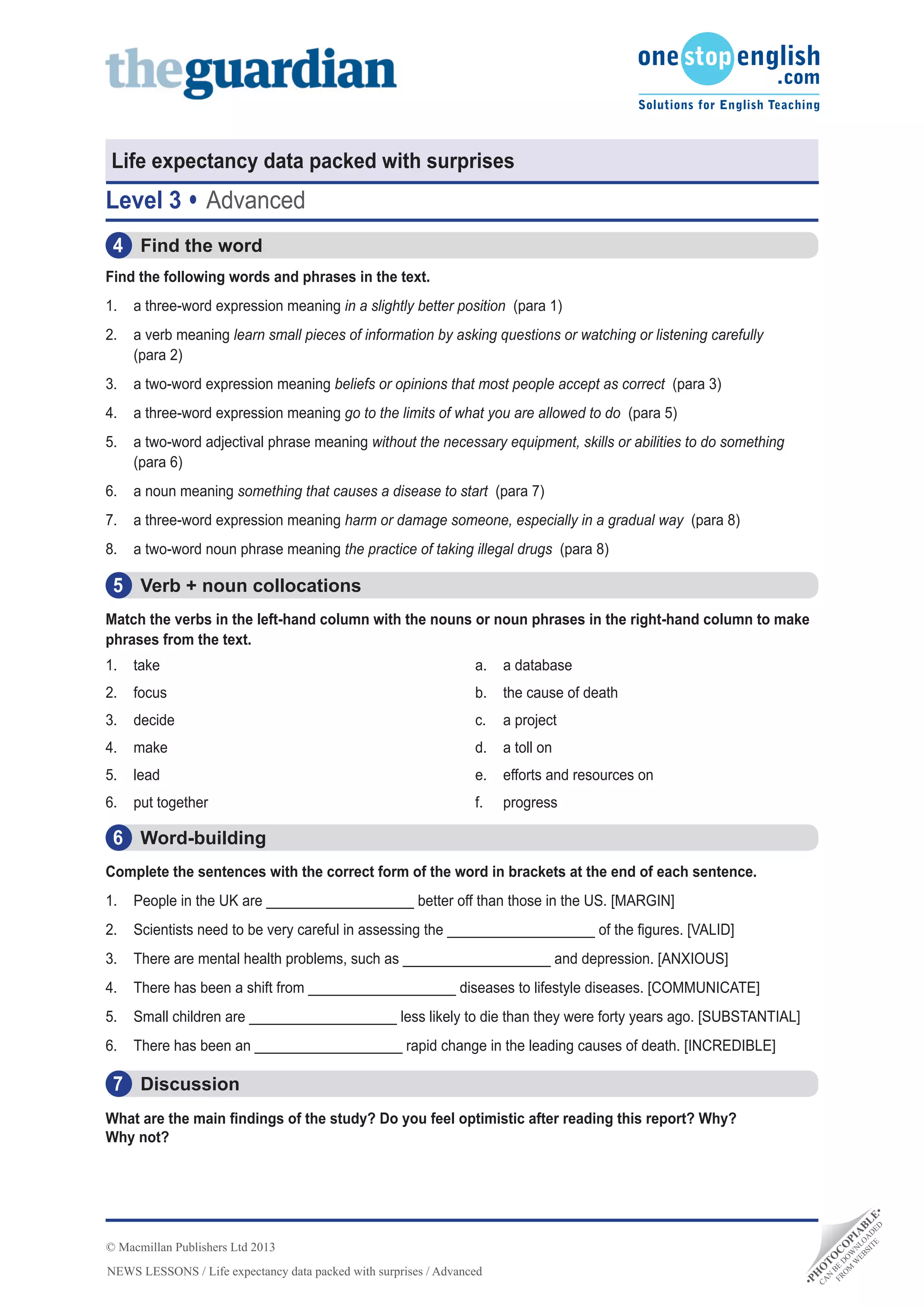 •PH
O
TO
C
O
PIA
BLE•
CA
N
BE
D
O
W
N
LO
A
D
ED
FRO
M
W
EBSITE
NEWS LESSONS / Life expectancy data packed with surprises / Advanced
© Macmillan Publishers Ltd 2013
Life expectancy data packed with surprises
Level 3 Advanced
Discussion7
What are the main findings of the study? Do you feel optimistic after reading this report? Why?
Why not?
Word-building6
Find the word4
Find the following words and phrases in the text.
1.	 a three-word expression meaning in a slightly better position (para 1)
2.	 a verb meaning learn small pieces of information by asking questions or watching or listening carefully
(para 2)
3.	 a two-word expression meaning beliefs or opinions that most people accept as correct (para 3)
4.	 a three-word expression meaning go to the limits of what you are allowed to do (para 5)
5.	 a two-word adjectival phrase meaning without the necessary equipment, skills or abilities to do something
(para 6)
6.	 a noun meaning something that causes a disease to start (para 7)
7.	 a three-word expression meaning harm or damage someone, especially in a gradual way (para 8)
8.	 a two-word noun phrase meaning the practice of taking illegal drugs (para 8)
Complete the sentences with the correct form of the word in brackets at the end of each sentence.
1.	 People in the UK are ___________________ better off than those in the US. [MARGIN]
2.	 Scientists need to be very careful in assessing the ___________________ of the figures. [VALID]
3.	 There are mental health problems, such as ___________________ and depression. [ANXIOUS]
4.	 There has been a shift from ___________________ diseases to lifestyle diseases. [COMMUNICATE]
5.	 Small children are ___________________ less likely to die than they were forty years ago. [SUBSTANTIAL]
6.	 There has been an ___________________ rapid change in the leading causes of death. [INCREDIBLE]
Verb + noun collocations5
Match the verbs in the left-hand column with the nouns or noun phrases in the right-hand column to make
phrases from the text.
1.	 take		
2.	 focus		
3.	 decide		
4.	 make		
5.	 lead	
6.	 put together 		
a.	 a database
b.	 the cause of death
c.	 a project
d.	 a toll on
e.	 efforts and resources on
f.	 progress
 