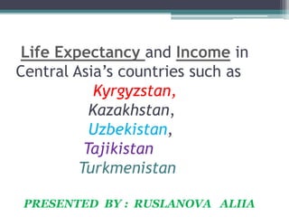 Life Expectancy and Income in
Central Asia’s countries such as
Kyrgyzstan,
Kazakhstan,
Uzbekistan,
Tajikistan
Turkmenistan
PRESENTED BY : RUSLANOVA ALIIA
 