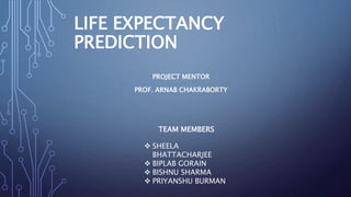 LIFE EXPECTANCY
PREDICTION
PROJECT MENTOR
PROF. ARNAB CHAKRABORTY
TEAM MEMBERS
 SHEELA
BHATTACHARJEE
 BIPLAB GORAIN
 BISHNU SHARMA
 PRIYANSHU BURMAN
 