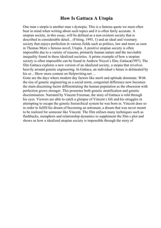 How Is Gattaca A Utopia
One man s utopia is another man s dystopia. This is a famous quote we must often
bear in mind when writing about such topics and it is often fairly accurate. A
utopian society, in this essay, will be defined as a non existent society that is
described in considerable detail... (Fitting, 1993, 1) and an ideal and visionary
society that enjoys perfection in various fields such as politics, law and more as seen
in Thomas More s famous novel, Utopia. A positive utopian society is often
impossible due to a variety of reasons, primarily human nature and the inevitable
inequality found in these idealized societies. A prime example of how a utopian
society is often impossible can be found in Andrew Niccol s film, Gattaca(1997). The
film Gattaca explores a new version of an idealized society, a utopia that revolves
heavily around genetic engineering. In Gattaca, an individual s future is delineated by
his or... Show more content on Helpwriting.net ...
Gone are the days where modern day factors like merit and aptitude dominate. With
the rise of genetic engineering as a social norm, congenital difference now becomes
the main discerning factor differentiating the human population as the obsession with
perfection grows stronger. This promotes both genetic stratification and genetic
discrimination. Narrated by Vincent Freeman, the story of Gattaca is told through
his eyes. Viewers are able to catch a glimpse of Vincent s life and his struggles in
attempting to escape the genetic hierarchical system he was born in. Vincent does so
in order to fulfill his dream of becoming an astronaut, a dream that was never meant
to be realized for someone like Vincent. The film utilises many techniques such as
flashbacks, metaphors and relationship dynamics to supplement the film s plot and
shows us how a idealized utopian society is impossible through the story of
 