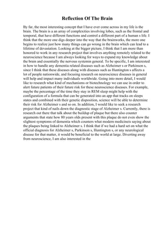 Reflection Of The Brain
By far, the most interesting concept that I have ever come across in my life is the
brain. The brain is a an array of complexities involving lobes, such as the frontal and
temporal, that have different functions and control a different part of a human s life. I
think that the more one digs deeper into the way that the brainworks, the more one
begins to realize just how many things can go wrong in the brain which can lead to a
lifetime of devastation. Looking at the bigger picture, I think that I am more than
honored to work in any research project that involves anything remotely related to the
neuroscience because I am always looking for ways to expand my knowledge about
the brain and essentially the nervous systemin general. To be specific, I am interested
in how to handle any dementia related diseases such as Alzheimer s or Parkinson s,
since I think that these diseases along with diseases such as Huntington s affects a
lot of people nationwide, and focusing research on neuroscience diseases in general
will help and impact many individuals worldwide. Going into more detail, I would
like to research what kind of mechanisms or biotechnology we can use in order to
alert future patients of their future risk for these neuroscience diseases. For example,
maybe the percentage of the time they stay in REM sleep might help with the
configuration of a formula that can be generated into an app that tracks on sleeps
states and combined with their genetic disposition, science will be able to determine
their risk for Alzheimer s and so on. In addition, I would like to seek a research
project that kind of nails down the diagnostic stage of Alzheimer s. Currently, there is
research out there that talk about the buildup of plaque but there also counter
arguments that state how 80 years olds present with this plaque do not even show the
slightest symptoms of dementia which counters what modern medicineis saying about
the plaques being linked to Alzheimer s. I think that if we had a hard set on what the
official diagnosis for Alzheimer s, Parkinson s, Huntington s, or any neurological
disease for that matter, it would be beneficial to the world at large. Diverting away
from neuroscience, I am also interested in the
 
