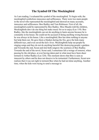 The Symbol Of The Mockingbird
As I am reading, I evaluated the symbol of the mockingbird. To begin with, the
mockingbird symbolizes innocence and selflessness. There were two main people
in the novel who represented the mockingbird and showed on many accounts,
innocence and selflessness: Boo Radley and Tom Robinson. First of all, the
mockingbird could be represented by Boo Radley. Miss Maudie told the children,
Mockingbirds don t do one thing but make music for us to enjoy (Lee 119). Boo
Radley, like the mockingbirds can not do anything to harm anyone because he is
constantly in his house. He could not be accused of doing anything wrong because
he was always in his house. Like a mockingbird, Boo has done nothing to anyone
but help them out. He gave them a blanket during the fire, gave the kids many
different toys, and even saved the kid s lives. Mockingbirds help out people by
singing songs and they do not do anything harmful like destroying people s gardens
and Towards the end, Scout and Jem both outgrow the scariness of Boo Radley.
Towards the end of the novel, Scout said, I sometimes felt a twinge of remorse, when
passing by the old place, at ever having taken part in what must have been sheer
torment to Arthur Radley (Lee 324). This moment shows that Boo is seen as
innocent by others and he does not deserve to be tormented. Furthermore, Scout now
realizes that it was not right to torment Boo when he had not done anything. Another
time, when the kids were trying to send a message to
 