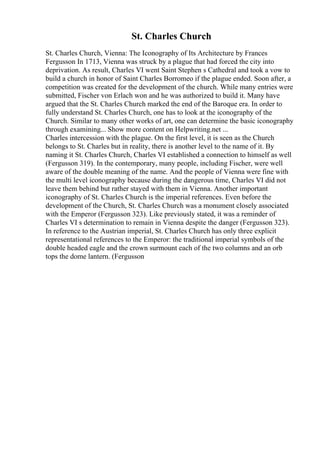 St. Charles Church
St. Charles Church, Vienna: The Iconography of Its Architecture by Frances
Fergusson In 1713, Vienna was struck by a plague that had forced the city into
deprivation. As result, Charles VI went Saint Stephen s Cathedral and took a vow to
build a church in honor of Saint Charles Borromeo if the plague ended. Soon after, a
competition was created for the development of the church. While many entries were
submitted, Fischer von Erlach won and he was authorized to build it. Many have
argued that the St. Charles Church marked the end of the Baroque era. In order to
fully understand St. Charles Church, one has to look at the iconography of the
Church. Similar to many other works of art, one can determine the basic iconography
through examining... Show more content on Helpwriting.net ...
Charles intercession with the plague. On the first level, it is seen as the Church
belongs to St. Charles but in reality, there is another level to the name of it. By
naming it St. Charles Church, Charles VI established a connection to himself as well
(Fergusson 319). In the contemporary, many people, including Fischer, were well
aware of the double meaning of the name. And the people of Vienna were fine with
the multi level iconography because during the dangerous time, Charles VI did not
leave them behind but rather stayed with them in Vienna. Another important
iconography of St. Charles Church is the imperial references. Even before the
development of the Church, St. Charles Church was a monument closely associated
with the Emperor (Fergusson 323). Like previously stated, it was a reminder of
Charles VI s determination to remain in Vienna despite the danger (Fergusson 323).
In reference to the Austrian imperial, St. Charles Church has only three explicit
representational references to the Emperor: the traditional imperial symbols of the
double headed eagle and the crown surmount each of the two columns and an orb
tops the dome lantern. (Fergusson
 