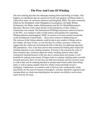 The Pros And Cons Of Whaling
The term whaling describes the inhumane hunting down and killing of whales. This
happens on expeditions that are carried out for the sole purpose of killing whales to
collect their meat, oil, and bones (Herrera and Hoagland, 2004). The most commonly
killed are the Humpback whale (Megaptera novaeangliae), the Right Whales
(Eubalaena), the Minke whales (Baleanoptera) and the Fin Whale(Balaenoptera
physalus). Because of the major decline in the populations of these whales, a
commission was created. The International WhalingCommission, otherwise known
as the IWC, was created in order to help enforce and regulate laws regarding
Whaling (Herrera and Hoagland, 2004). It consists of several countries around the
world including the United States.... Show more content on Helpwriting.net ...
The increase in the fishing industry could be due to any number of things such as
the weather, the time of year, or even the lack of a whale s presence. It does not
suggest that the whales are consuming the fish or that they are depleting important
fish populations. Also, it has been proven that commercial whaling does impact the
whaling industries in pro whaling countries. If money is the end goal for some of
these countries they could just adopt the whale watching industry rather than
commercial whaling because in the end, due to conservation movements, it will
probably be making more money. If Japan wants to continue whaling under scientific
research pretenses, then I m sure they can find more humane and less invasive ways
to collect data such as studying beached or already dead whales rather than killing
them, as well as taking samples from live whales using minimally invasive
techniques. Furthermore, in countries such as Norway who commercially whale
specifically for the meat for human consumption, well they should be required to put
warning labels on whale meat detailing how the animal was killed as well as how
much mercury the meat
 