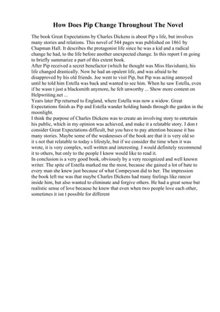 How Does Pip Change Throughout The Novel
The book Great Expectations by Charles Dickens is about Pip s life, but involves
many stories and relations. This novel of 544 pages was published on 1861 by
Chapman Hall. It describes the protagonist life since he was a kid and a radical
change he had, to the life before another unexpected change. In this report I m going
to briefly summarize a part of this extent book.
After Pip received a secret benefactor (which he thought was Miss Havisham), his
life changed drastically. Now he had an opulent life, and was afraid to be
disapproved by his old friends. Joe went to visit Pip, but Pip was acting annoyed
until he told him Estella was back and wanted to see him. When he saw Estella, even
if he wasn t just a blacksmith anymore, he felt unworthy ... Show more content on
Helpwriting.net ...
Years later Pip returned to England, where Estella was now a widow. Great
Expectations finish as Pip and Estella wander holding hands through the garden in the
moonlight.
I think the purpose of Charles Dickens was to create an involving story to entertain
his public, which in my opinion was achieved, and make it a relatable story. I don t
consider Great Expectations difficult, but you have to pay attention because it has
many stories. Maybe some of the weaknesses of the book are that it is very old so
it s not that relatable to today s lifestyle, but if we consider the time when it was
wrote, it is very complex, well written and interesting. I would definitely recommend
it to others, but only to the people I know would like to read it.
In conclusion is a very good book, obviously by a very recognized and well known
writer. The spite of Estella marked me the most, because she gained a lot of hate to
every man she knew just because of what Compeyson did to her. The impression
the book left me was that maybe Charles Dickens had many feelings like rancor
inside him, but also wanted to eliminate and forgive others. He had a great sense but
realistic sense of love because he knew that even when two people love each other,
sometimes it isn t possible for different
 