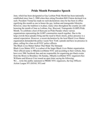 Pride Month Persuasive Speech
June, which has been designated as Gay Lesbian Pride Month has been nationally
established since June 2, 2000 when then sitting President Bill Clinton declared it as
such. President Trump has made no such declarations since he has been in office
signifying this month as one to honor the gay, lesbian and transgender lifestyles.
However, since the tradition is in place, many cities throughout the country are still
honoring the month of June as Lesbian, Gay, Bisexual, Transgender (LGBT) Pride
Month. To celebrate a host of them put on Pride Parades where various
organizations representing the LGBT communities march together. Due to the
large crowds these parades bring and the need to block streets, police presence is a
natural expectation. However, a recent declaration by the local Black Lives Matter
organization demanded the police vacate New York s parade and have no presence in
place, calling for a ban on all NYC police officers.
The Black Lives Matter Subset That Made The Demand:
Black Lives Matter NYC is a subset of the larger Black Lives Matter organization.
Their official name is #BlackLivesMatter NYC and according to their website, they
have over 20K Facebook fans and are responsible for organizing pro black events
from the Bronx to Brooklyn. On Sunday, #BlackLivesMatter NYC organizers Kei
Williams and Kleaver Cruz issued an open letter saying the following:
We ... write this public statement to PRIDE NYC organizers, the Gay Officers
Action League NY (GOAL NY) and
 