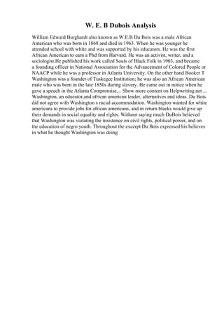 W. E. B Dubois Analysis
William Edward Burghardt also known as W.E.B Du Bois was a male African
American who was born in 1868 and died in 1963. When he was younger he
attended school with white and was supported by his educators. He was the first
African American to earn a Phd from Harvard. He was an activist, writer, and a
sociologist.He published his work called Souls of Black Folk in 1903, and became
a founding officer in National Association for the Advancement of Colored People or
NAACP while he was a professor in Atlanta University. On the other hand Booker T
Washington was a founder of Tuskegee Institution; he was also an African American
male who was born in the late 1850s during slavery. He came out in notice when he
gave a speech in the Atlanta Compromise.... Show more content on Helpwriting.net ...
Washington, an educator,and african american leader, alternatives and ideas. Du Bois
did not agree with Washington s racial accommodation. Washington wanted for white
americans to provide jobs for african americans, and in return blacks would give up
their demands in social equality and rights. Without saying much DuBois believed
that Washington was violating the insistence on civil rights, political power, and on
the education of negro youth. Throughout the excerpt Du Bois expressed his believes
in what he thought Washington was doing
 