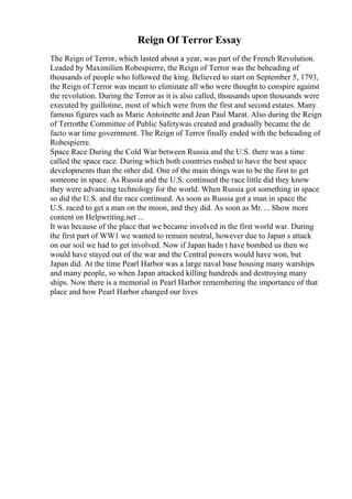 Reign Of Terror Essay
The Reign of Terror, which lasted about a year, was part of the French Revolution.
Leaded by Maximilien Robespierre, the Reign of Terror was the beheading of
thousands of people who followed the king. Believed to start on September 5, 1793,
the Reign of Terror was meant to eliminate all who were thought to conspire against
the revolution. During the Terror as it is also called, thousands upon thousands were
executed by guillotine, most of which were from the first and second estates. Many
famous figures such as Marie Antoinette and Jean Paul Marat. Also during the Reign
of Terrorthe Committee of Public Safetywas created and gradually became the de
facto war time government. The Reign of Terror finally ended with the beheading of
Robespierre.
Space Race During the Cold War between Russia and the U.S. there was a time
called the space race. During which both countries rushed to have the best space
developments than the other did. One of the main things was to be the first to get
someone in space. As Russia and the U.S. continued the race little did they know
they were advancing technology for the world. When Russia got something in space
so did the U.S. and the race continued. As soon as Russia got a man in space the
U.S. raced to get a man on the moon, and they did. As soon as Mr.... Show more
content on Helpwriting.net ...
It was because of the place that we became involved in the first world war. During
the first part of WW1 we wanted to remain neutral, however due to Japan s attack
on our soil we had to get involved. Now if Japan hadn t have bombed us then we
would have stayed out of the war and the Central powers would have won, but
Japan did. At the time Pearl Harbor was a large naval base housing many warships
and many people, so when Japan attacked killing hundreds and destroying many
ships. Now there is a memorial in Pearl Harbor remembering the importance of that
place and how Pearl Harbor changed our lives
 