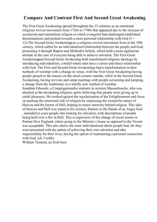 Compare And Contrast First And Second Great Awakening
The First Great Awakening spread throughout the 13 colonies as an emotional
religious revival movement from 1720s to 1740s that appeared due to the increase of
secularism and rationalism religion in which evangelist had challenged established
denominations and pushed towards a more personal relationship with God (3 +
12).The Second Great Awakeningwas a religious revival movement from in the 19th
century, which called for an individualized relationship between the people and God,
promoting it through Baptist and Methodist beliefs, which held a more egalitarian
attitude in the case of everyone being able to achieve salvation. The First Great
Awakeningand Second Great Awakening both transformed religious ideology by
introducing individualism, a belief where men have a closer and direct relationship
with God. The First and Second Great Awakenings had a transformation in their
methods of worship with a change in venue, with the First Great Awakening having
people preach to the masses on the street corners outside; while in the Second Great
Awakening, having revivals and camp meetings with people screaming and jumping,
a change from the traditional, to a wholly new method of worship.
Jonathan Edwards, a Congregationalist minister in western Massachusetts, who was
shocked at the dissipating religious spirit, believing that people were giving up to
sinful pleasures. He worked against the secularization of the Enlightenment and focus
on pushing the emotional side of religion by expressing the wonderful nature of
Heaven and the horror of Hell, helping to renew intensity behind religion. This idea
of Heaven and Hell was stated in his sermon, Sinners in the Hands of an Angry God
, intended to scare people into looking for salvation, with descriptions of people
being held over a fire in Hell. This is expressive of the change of social norms in
Puritan New England, where going to the Minister s house as opposed to the Tavern
was acceptable. This also shows the more individualized ideals people had, for they
were presented with the option of achieving their own salvation and take
responsibility for their lives, having the option of maintaining a personal connection
with God. (ch 3 txtbk)
William Tennent, an Irish born
 