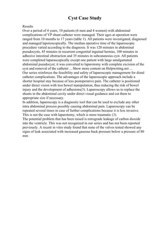 Cyst Case Study
Results
Over a period of 4 years, 10 patients (6 men and 4 women) with abdominal
complications of VP shunt catheter were managed. Their ages at operation were
ranged from 10 months to 17 years (table 1). All patients were investigated, diagnosed
and managed laporoscopically. The median operative time of the laparoscopic
procedure varied according to the diagnosis. It was 120 minutes in abdominal
pseudocysts, 45 minutes in recurrent congenital inguinal hernias, 100 minutes in
adhesive intestinal obstruction and 35 minutes in subcutaneous cyst. All patients
were completed laparascopically except one patient with large amalgamated
abdominal pseudocyst; it was converted to laparotomy with complete excision of the
cyst and removal of the catheter ... Show more content on Helpwriting.net ...
Our series reinforces the feasibility and safety of laparoscopic management for distal
catheter complications. The advantages of the laparoscopic approach include a
shorter hospital stay because of less postoperative pain. The catheter is positioned
under direct vision with less bowel manipulation, thus reducing the risk of bowel
injury and the development of adhesions(3). Laparoscopy allows us to replace the
shunts in the abdominal cavity under direct visual guidance and cut them to
appropriate size if necessary.
In addition, laparoscopy is a diagnostic tool that can be used to exclude any other
intra abdominal process possibly causing abdominal pain. Laparoscopy can be
repeated several times in case of further complications because it is less invasive.
This is not the case with laparotomy, which is more traumatic (3).
The potential problem that has been raised is retrograde leakage of carbon dioxide
into the ventricle. This was not recognized in our series and has not been reported
previously. A recent in vitro study found that none of the valves tested showed any
signs of leak associated with increased gaseous back pressure below a pressure of 80
mm
 