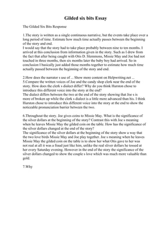 Gilded six bits Essay
The Gilded Six Bits Response
1.The story is written as a single continuous narrative, but the events take place over a
long period of time. Estimate how much time actually passes between the beginning
of the story and end.
I would say that the story had to take place probably between nine to ten months. I
arrived at this conclusion from information given in the story. Such as I drew from
the fact that after being caught with Otis D. Slemmons, Missie May and Joe had not
touched in three months, then six months later the baby boy had arrived. So in
conclusion I basically just added those months together to estimate how much time
actually passed between the beginning of the story and end.
2.How does the narrator s use of ... Show more content on Helpwriting.net ...
5.Compare the written voices of Joe and the candy shop clerk near the end of the
story. How does the clerk s dialect differ? Why do you think Hurston chose to
introduce this different voice into the story at the end?
The dialect differs between the two at the end of the story showing that Joe s is
more of broken up while the clerk s dialect is a little more advanced than his. I think
Hurston chose to introduce this different voice into the story at the end to show the
noticeable pronunciation barrier between the two.
6.Throughout the story. Joe gives coins to Missie May. What is the significance of
the silver dollars at the beginning of the story? Contrast this with Joe s meaning
when he leaves Missie May the gilded coin on the table. How has the significance of
the silver dollars changed at the end of the story?
The significance of the silver dollars at the beginning of the story show a way that
the two love birds Missie May and Joe play together. Joe s meaning when he leaves
Missie May the gilded coin on the table is to show her what Otis gave to her was
not real at all it was a fraud just like him, unlike the real sliver dollars he tossed at
her every Saturday evening. However in the end of the story the significance of the
silver dollars changed to show the couple s love which was much more valuable than
gold.
7.Why
 