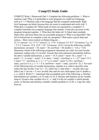 Comp122 Study Guide
COMP122 Week 1 Homework Part 1: Complete the following problems. 1. What is
machine code? Why is it preferable to write programs in a high level language
such as C++? Machine code it the language that the computer understands. High
level languages are better because they are easier to understand and work with. 2.
What does a compiler do? What kinds of errors are reported by a compiler? A
compiler translates one computer language into another. It also pics up errors in the
program being put together. 3. What does the linker do? A linker takes multiple
object files, and turns them into an executable program 4. What is an algorithm? The
list of instructions to complete a task on a program 5. Bob enters a pizza shop and
notices... Show more content on Helpwriting.net ...
21 % 5 answer: 1 d. 3 5 % 7 answer: 3 e. 17.0 / 4 answer: 4 f. 8 5 * 2.0 answer: 2 g. 14
+ 5 % 2 3 answer: 12 h. 15.0 + 3.0 / 2.0 answer: 16.0 2. Given the following variable
declarations: int num1 = 10, num2 = 20, newNum = 30; double x = 5.0, y = 8.0;
Determine which of the following assignment statements are valid. For each invalid
statement, explain why it is invalid. Assume that each statement immediately follows
the above variable declarations. a. num1 = 15; b. num2 = num1 18; c. num1 = 5;
num2 = 2 + 6; num1 = num2 / 3; d. num1 + num2 = newNum; e. x = 12 * num1 15.3;
f. num1 * 2 = newNum; g. x / y = x * y; h. num2 = num1 % 2.0; i. newNum =
static_cast (x) % 5; j. x = x + 5; k. newNum = num1 + static_cast (4.6 / 2); 3. For each
of the following lines of variable declarations, identify it as valid or describe what
makes the line invalid. Line 1:n = 12; valid Line 2: char letter = ; invalid, don t put
letter Line 3: int one = 5, two; invalid, One and two not valid inputs Line 4: double x,
y, z; valid 4. Write C++ statements that accomplish each of the following: a. Declare
and initialize int variables x to 25 and y to 18. b. Declare and initialize an int variable
temp to 10 and a char variable ch to A . c. Add 5 to the int variable x which already
exists. d. Declare and initialize a double variable payRate to 12.50. e. Copy the value
from an
 