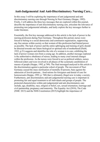 Anti-Judgemental And Anti-Discriminatory Nursing Care...
In this essay I will be exploring the importance of anti judgemental and anti
discriminatory nursing care through Nursing In Nazi Germany (Steppe, 1992).
Firstly, I will address the three key messages that are explored within this journal,
describe the importance of anti discriminatory nursing care, articulate the relevance of
promoting non judgemental attitudes, and lastly explore the key messages further to
wider literature.
Essentially, the first key message addressed in this article is the lack of power in the
nursing profession during Nazi Germany. Throughout this period, nurses were
forced to belong to a social democratic and communist organisation, suppressing
any free unions within society so that women of this profession had limited power
as possible. The lack of power and the entire upbringing and training of girls should
be directed towards one future biological or spiritual role of motherhood (Diehl,
1932, p.21) suggests and identifies the role of a woman is to care, exhibiting the
lack of power woman own from a young age. In addition, another message explored
is the authoritative obedience of nurses, leading to many cruel internal changes
within the profession. As the nurses were forced to act as political soldiers, nurses
followed orders and were involved in all phases of the systematic annihilation of
masses of people (Steppe, 1992, p.749). The final messaged analysed in this article is
the discrimination against a particular cohort of people. The movement of Nazi
Germany caused the mass sterilisation of mentally ill persons, bans against the
admission of Jewish patients... food rations for foreigners and denial of care for
homosexuals (Steppe, 1992, p. 748) that is ultimately illegal now in today s society.
Furthermore, anti discriminatory and anti judgemental nursing care is important in
promoting fair and equal treatment to all individuals and groups of people. The
protected characteristics within anti judgemental and anti discriminatory care
include, age, disability, race, religion or belief, sex, sexual orientation, marriage and
civil partnership, pregnancy and maternity. The Equality Act (2010), The Code
(NMC 2015) and the NHS Constitution (2015) highlight the importance of
 