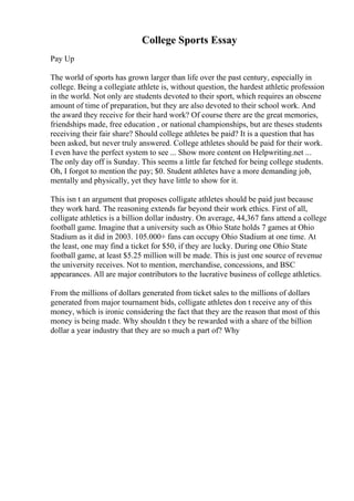 College Sports Essay
Pay Up
The world of sports has grown larger than life over the past century, especially in
college. Being a collegiate athlete is, without question, the hardest athletic profession
in the world. Not only are students devoted to their sport, which requires an obscene
amount of time of preparation, but they are also devoted to their school work. And
the award they receive for their hard work? Of course there are the great memories,
friendships made, free education , or national championships, but are theses students
receiving their fair share? Should college athletes be paid? It is a question that has
been asked, but never truly answered. College athletes should be paid for their work.
I even have the perfect system to see ... Show more content on Helpwriting.net ...
The only day off is Sunday. This seems a little far fetched for being college students.
Oh, I forgot to mention the pay; $0. Student athletes have a more demanding job,
mentally and physically, yet they have little to show for it.
This isn t an argument that proposes colligate athletes should be paid just because
they work hard. The reasoning extends far beyond their work ethics. First of all,
colligate athletics is a billion dollar industry. On average, 44,367 fans attend a college
football game. Imagine that a university such as Ohio State holds 7 games at Ohio
Stadium as it did in 2003. 105.000+ fans can occupy Ohio Stadium at one time. At
the least, one may find a ticket for $50, if they are lucky. During one Ohio State
football game, at least $5.25 million will be made. This is just one source of revenue
the university receives. Not to mention, merchandise, concessions, and BSC
appearances. All are major contributors to the lucrative business of college athletics.
From the millions of dollars generated from ticket sales to the millions of dollars
generated from major tournament bids, colligate athletes don t receive any of this
money, which is ironic considering the fact that they are the reason that most of this
money is being made. Why shouldn t they be rewarded with a share of the billion
dollar a year industry that they are so much a part of? Why
 