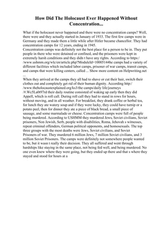 How Did The Holocaust Ever Happened Without
Concentration...
What if the holocaust never happened and there were no concentration camps? Well,
there were and they actually started in January of 1933. The first few camps were in
Germany and they made them a little while after Hitler became chancellor. They had
concentration camps for 12 years, ending in 1945.
Concentration camps was definitely not the best place for a person to be in. They put
people in there who were detained or confined, and the prisoners were kept in
extremely harsh conditions and they didn t have any rights. According to https:/
/www.ushmm.org/wlc/en/article.php?ModuleId=10005144he camps had a variety of
different facilities which included labor camps, prisoner of war camps, transit camps,
and camps that were killing centers, called ... Show more content on Helpwriting.net
...
When they arrived at the camps they all had to shave or cut their hair, switch their
clothes out and completely get rid of their human dignity. According http:/
/www.theholocaustexplained.org/ks3/the camps/daily life/journeys
/#.Wc5La0t97rd their daily routine consisted of waking up early then they did
Appell, which is roll call. During roll call they had to stand in rows for hours,
without moving, and in all weather. For breakfast, they drank coffee or herbal tea,
for lunch they ate watery soup and if they were lucky, they could have turnip or a
potato peel, then for dinner they ate a piece of black bread, a small piece of
sausage, and some marmalade or cheese. Concentration camps were full of people
being murdered. According to USHMM they murdered Jews, Soviet civilians, Soviet
prisoners, Non Jewish, Serb, people with disabilities, Roma, Jehovah s witnesses,
repeat criminal offenders, German political opponents, and homosexuals. The top
three groups with the most deaths were Jews, Soviet civilians, and Soviet
Prisoners of war. They murdered 6 million Jews, 7 million Soviet civilians, and 3
million Soviet Prisoners. The camps were definitely not somewhere people wanted
to be, but it wasn t really their decision. They all suffered and went through
hardships like staying in the same place, not being fed well, and being murdered. No
one even knew where they were going, but they ended up there and that s where they
stayed and stood for hours at a
 