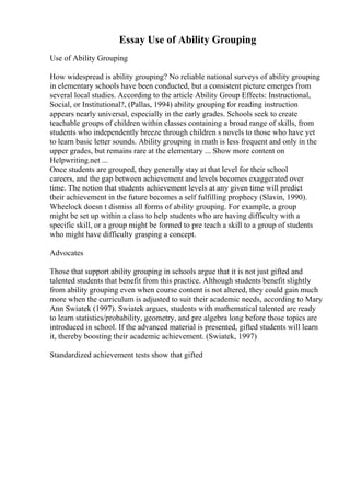 Essay Use of Ability Grouping
Use of Ability Grouping
How widespread is ability grouping? No reliable national surveys of ability grouping
in elementary schools have been conducted, but a consistent picture emerges from
several local studies. According to the article Ability Group Effects: Instructional,
Social, or Institutional?, (Pallas, 1994) ability grouping for reading instruction
appears nearly universal, especially in the early grades. Schools seek to create
teachable groups of children within classes containing a broad range of skills, from
students who independently breeze through children s novels to those who have yet
to learn basic letter sounds. Ability grouping in math is less frequent and only in the
upper grades, but remains rare at the elementary ... Show more content on
Helpwriting.net ...
Once students are grouped, they generally stay at that level for their school
careers, and the gap between achievement and levels becomes exaggerated over
time. The notion that students achievement levels at any given time will predict
their achievement in the future becomes a self fulfilling prophecy (Slavin, 1990).
Wheelock doesn t dismiss all forms of ability grouping. For example, a group
might be set up within a class to help students who are having difficulty with a
specific skill, or a group might be formed to pre teach a skill to a group of students
who might have difficulty grasping a concept.
Advocates
Those that support ability grouping in schools argue that it is not just gifted and
talented students that benefit from this practice. Although students benefit slightly
from ability grouping even when course content is not altered, they could gain much
more when the curriculum is adjusted to suit their academic needs, according to Mary
Ann Swiatek (1997). Swiatek argues, students with mathematical talented are ready
to learn statistics/probability, geometry, and pre algebra long before those topics are
introduced in school. If the advanced material is presented, gifted students will learn
it, thereby boosting their academic achievement. (Swiatek, 1997)
Standardized achievement tests show that gifted
 