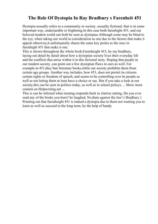 The Role Of Dystopia In Ray Bradbury s Farenheit 451
Dystopia ussually refers to a community or society, ussually fictional, that is in some
important way, undesiarable or frightning.In this case both farenhight 451, and our
beloved modern world can both be seen as dystopias.Although some may be blind to
the eye, when taking our world in consideration as one due to the factors that make it
appeal otherwise,it unfortuanetly shares the same key points as the ones in
farenhight 451 that make it one.
This is shown throughout the whole book,Farenheight 415, by ray bradbury,
laying out detail by detail about how a dystopian society lives their everyday life
and the conflicts that arrise within it in this fictional story. Hoping that people in
our modern society ,can point out a few dystopian flaws in ours as well. For
example in 451,they ban literature books,while our society prohibits them from
certain age groups. Another way includes, how 451, does not permit its citizens
certain rights or freedom of speech, and seems to be controlling over its people as
well as not letting them at least have a choice or say. But if you take a look at our
society,this can be seen in politics today, as well as in school policys.... Show more
content on Helpwriting.net ...
This is can be inferred when montag responds back to clarrise stating, Do you ever
read any of the books you burn? he laughed, No,thats against the law! ( Bradbury )
Pointing out that farenheight 451 is indeed a dystopia due to them not wanting you to
learn as well as succeed in the long term, by the help of handy
 