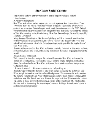 Star Wars Social Culture
The cultural features of Star Wars series and its impact on social culture
I.Introduction
A.Research background
Star Wars series is an indispensable part in contemporary American culture. From
1977 until now, the whole series has been an incredible legend and a worldwide
cultural phenomenon. Great changes has it made in various aspects. In 2005, Wired
writer Michelle Devereaux created an infographic that explicitly explained the impact
of Star Wars, mainly in the film industry. How Star Wars change the world created by
Michelle Devereaux
Many famous film director, like Steven Spielberg and Ron Howard, were inspired
by Star Wars and a few celebrities, like David Fincher (the director of Se7en) and
John Knoll (the creator of Adobe Photoshop) have participated in the production of
Star Wars films.
Besides, things related to Star Wars series can be easily detected in language, politics,
pop culture, music and so on, influencing millions of thousands of people all over the
world.
B.Significance of research
This research is aimed to analyze the cultural features of Star Wars series and its
impact on social culture. Through this lens, I hope to offer a better understanding
about the cultural value of Star Wars series and the American culture it represents.
C.Research plan
1.Research method ... Show more content on Helpwriting.net ...
It is followed by the introduction of Star Wars series, including the history of Star
Wars, the plot overview, and the cultural background. Then comes the main section
the cultural features of Star Wars which focuses on three main bodies: settings, plot
and characters. The fourth part is to discuss the impact of Star Wars on social culture,
especially in three aspects (filmmaking, politics, and pop culture). The final part is
the conclusion, containing the summary of research findings, limitations of research
and implications for further
 