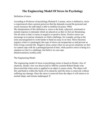 The Engineering Model Of Stress In Psychology
Definition of stress
According to Professor of psychology Richard S. Lazarus, stress is defined as, stress
is experienced when a person perceives that the demands exceed the personal and
social resources the individual is able to mobilise (Lazarus 1966)
My interpretation of this definition is, stress is the body s physical, emotional or
mental response to demands which are placed on us that we feel are threatening.
Not all stress is bad, it comes in negative or positive forms. Positive stress can
encourage us to pursue situations we find a challenge, for example, giving us the
extra encouragement to work harder to hand an essay in on time. Stress becomes
negative when it is prolonged, this type of stress can incapacitate us and prevent us
from living a normal life. Negative stress comes when we are given situations we feel
we cannot cope with for a prolonged period of time, while positive stress is being in a
situation we feel is a challenge, but believe we can cope.
(blackswanstress.weebly.com)
The Engineering Model
The engineering model of stress in psychology terms is based on Hooke s law of
elasticity. Hooke s law was discovered in 1660 by scientist Robert Hooke who
discovered that when stress is applied to an object it causes strain. The object will
flex and bend to within the limits of its elasticity until the stress is removed, without
suffering any damage. Once the stress is removed from the object it will return to its
normal shape, and remain undamaged. If
 