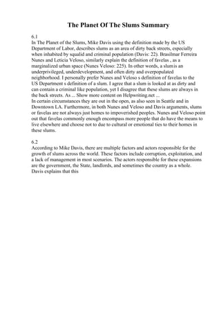 The Planet Of The Slums Summary
6.1
In The Planet of the Slums, Mike Davis using the definition made by the US
Department of Labor, describes slums as an area of dirty back streets, especially
when inhabited by squalid and criminal population (Davis: 22). Brasilmar Ferreira
Nunes and Leticia Veloso, similarly explain the definition of favelas , as a
marginalized urban space (Nunes Veloso: 225). In other words, a slumis an
underprivileged, underdevelopment, and often dirty and overpopulated
neighborhood. I personally prefer Nunes and Veloso s definition of favelas to the
US Department s definition of a slum. I agree that a slum is looked at as dirty and
can contain a criminal like population, yet I disagree that these slums are always in
the back streets. As ... Show more content on Helpwriting.net ...
In certain circumstances they are out in the open, as also seen in Seattle and in
Downtown LA. Furthermore, in both Nunes and Veloso and Davis arguments, slums
or favelas are not always just homes to impoverished peoples. Nunes and Veloso point
out that favelas commonly enough encompass more people that do have the means to
live elsewhere and choose not to due to cultural or emotional ties to their homes in
these slums.
6.2
According to Mike Davis, there are multiple factors and actors responsible for the
growth of slums across the world. These factors include corruption, exploitation, and
a lack of management in most scenarios. The actors responsible for these expansions
are the government, the State, landlords, and sometimes the country as a whole.
Davis explains that this
 